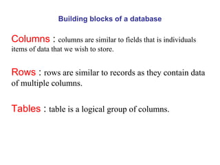 Building blocks of a database Columns  :  columns are similar to fields that is individuals items of data that we wish to store. Rows  :  rows are similar to records as they contain data of multiple columns. Tables  :  table is a logical group of columns.  