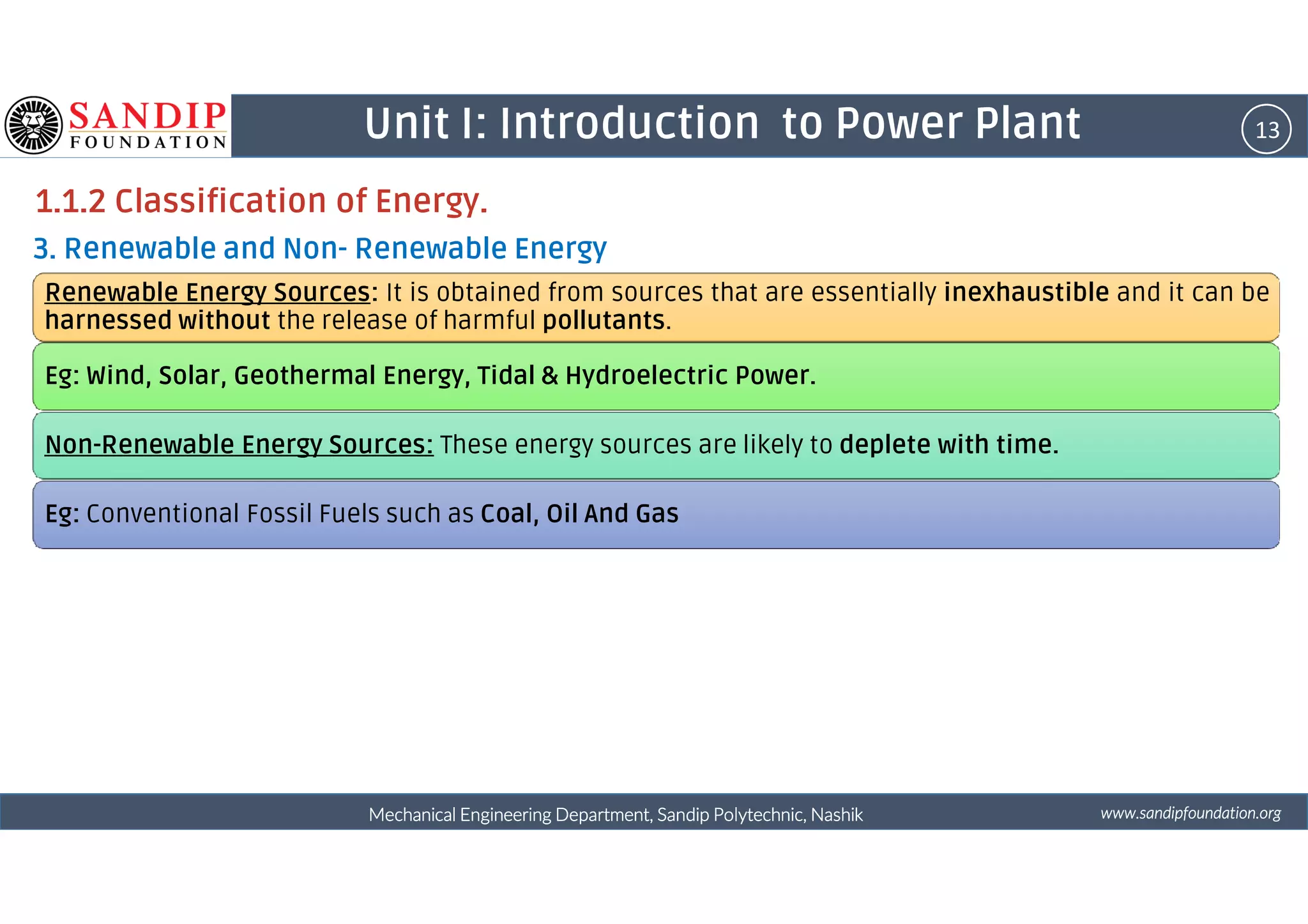 13Unit I: Introduction to Power Plant
1.1.2 Classification of Energy.
3. Renewable and Non- Renewable Energy
Renewable Energy Sources: It is obtained from sources that are essentially inexhaustible and it can be
harnessed without the release of harmful pollutants.
Eg: Wind, Solar, Geothermal Energy, Tidal & Hydroelectric Power.
Non-Renewable Energy Sources: These energy sources are likely to deplete with time.
wwwwwwwwwwww....ssssaaaannnnddddiiiippppffffoooouuuunnnnddddaaaattttiiiioooonnnn....oooorrrrggggMechanical Engineering Department, Sandip Polytechnic, NashikMechanical Engineering Department, Sandip Polytechnic, NashikMechanical Engineering Department, Sandip Polytechnic, NashikMechanical Engineering Department, Sandip Polytechnic, Nashik
Eg: Conventional Fossil Fuels such as Coal, Oil And Gas
 