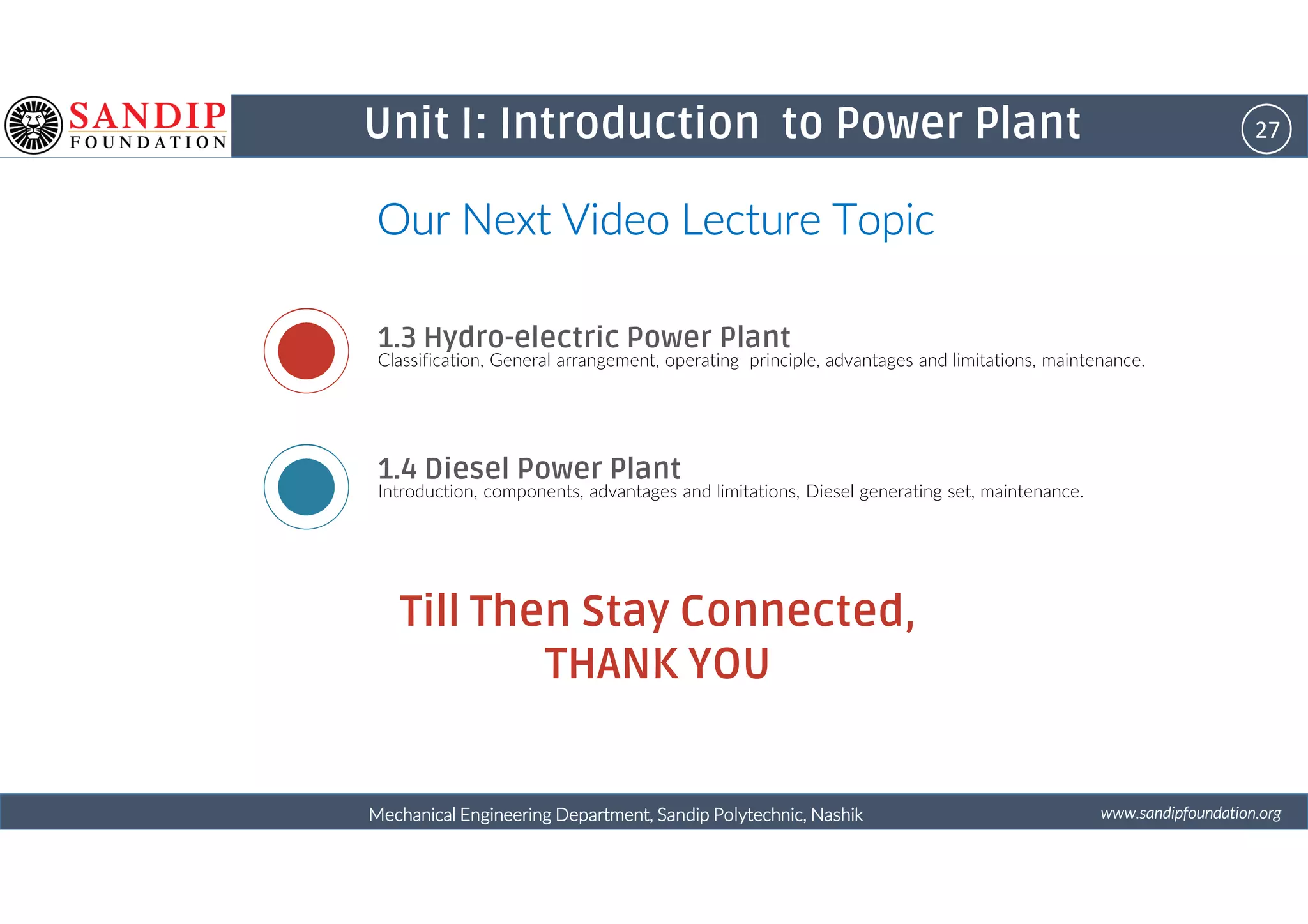 27Unit I: Introduction to Power Plant
Our Next Video Lecture TopicOur Next Video Lecture TopicOur Next Video Lecture TopicOur Next Video Lecture Topic
1.3 Hydro-electric Power Plant
Classification, General arrangement, operating principle, advantages and limitations, maintenance.
1.4 Diesel Power Plant
wwwwwwwwwwww....ssssaaaannnnddddiiiippppffffoooouuuunnnnddddaaaattttiiiioooonnnn....oooorrrrggggMechanical Engineering Department, Sandip Polytechnic, NashikMechanical Engineering Department, Sandip Polytechnic, NashikMechanical Engineering Department, Sandip Polytechnic, NashikMechanical Engineering Department, Sandip Polytechnic, Nashik
1.4 Diesel Power Plant
Introduction, components, advantages and limitations, Diesel generating set, maintenance.
Till Then Stay Connected,
THANK YOU
 