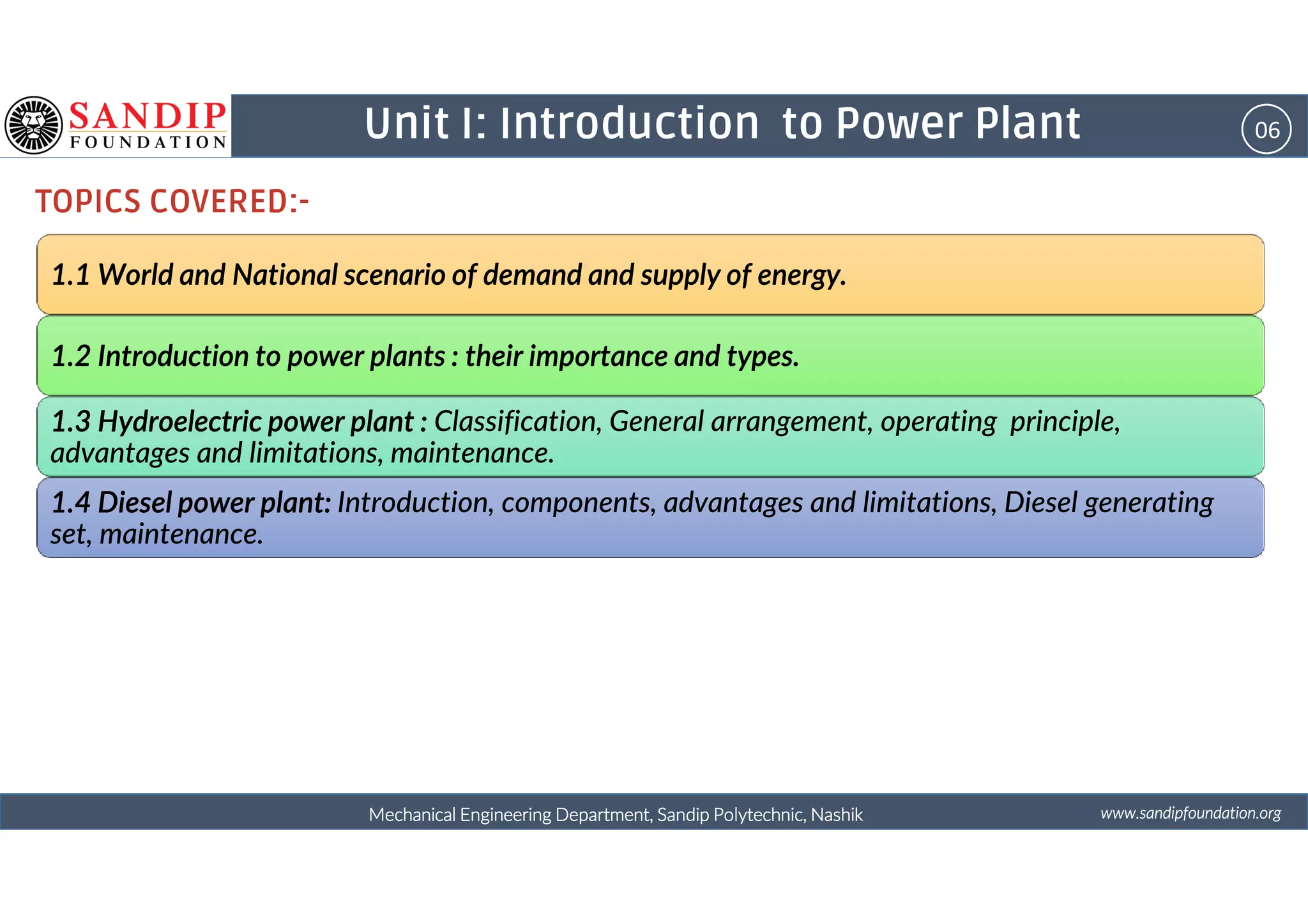 06Unit I: Introduction to Power Plant
TOPICS COVERED:-
1.1 World and National scenario of demand and supply of energy.1.1 World and National scenario of demand and supply of energy.1.1 World and National scenario of demand and supply of energy.1.1 World and National scenario of demand and supply of energy.
1.2 Introduction to power plants : their importance and types.1.2 Introduction to power plants : their importance and types.1.2 Introduction to power plants : their importance and types.1.2 Introduction to power plants : their importance and types.
1.3 Hydroelectric power plant :1.3 Hydroelectric power plant :1.3 Hydroelectric power plant :1.3 Hydroelectric power plant : Classification, General arrangement, operating principle,
advantages and limitations, maintenance.
wwwwwwwwwwww....ssssaaaannnnddddiiiippppffffoooouuuunnnnddddaaaattttiiiioooonnnn....oooorrrrggggMechanical Engineering Department, Sandip Polytechnic, NashikMechanical Engineering Department, Sandip Polytechnic, NashikMechanical Engineering Department, Sandip Polytechnic, NashikMechanical Engineering Department, Sandip Polytechnic, Nashik
advantages and limitations, maintenance.
1.4 Diesel power plant:1.4 Diesel power plant:1.4 Diesel power plant:1.4 Diesel power plant: Introduction, components, advantages and limitations, Diesel generating
set, maintenance.
 