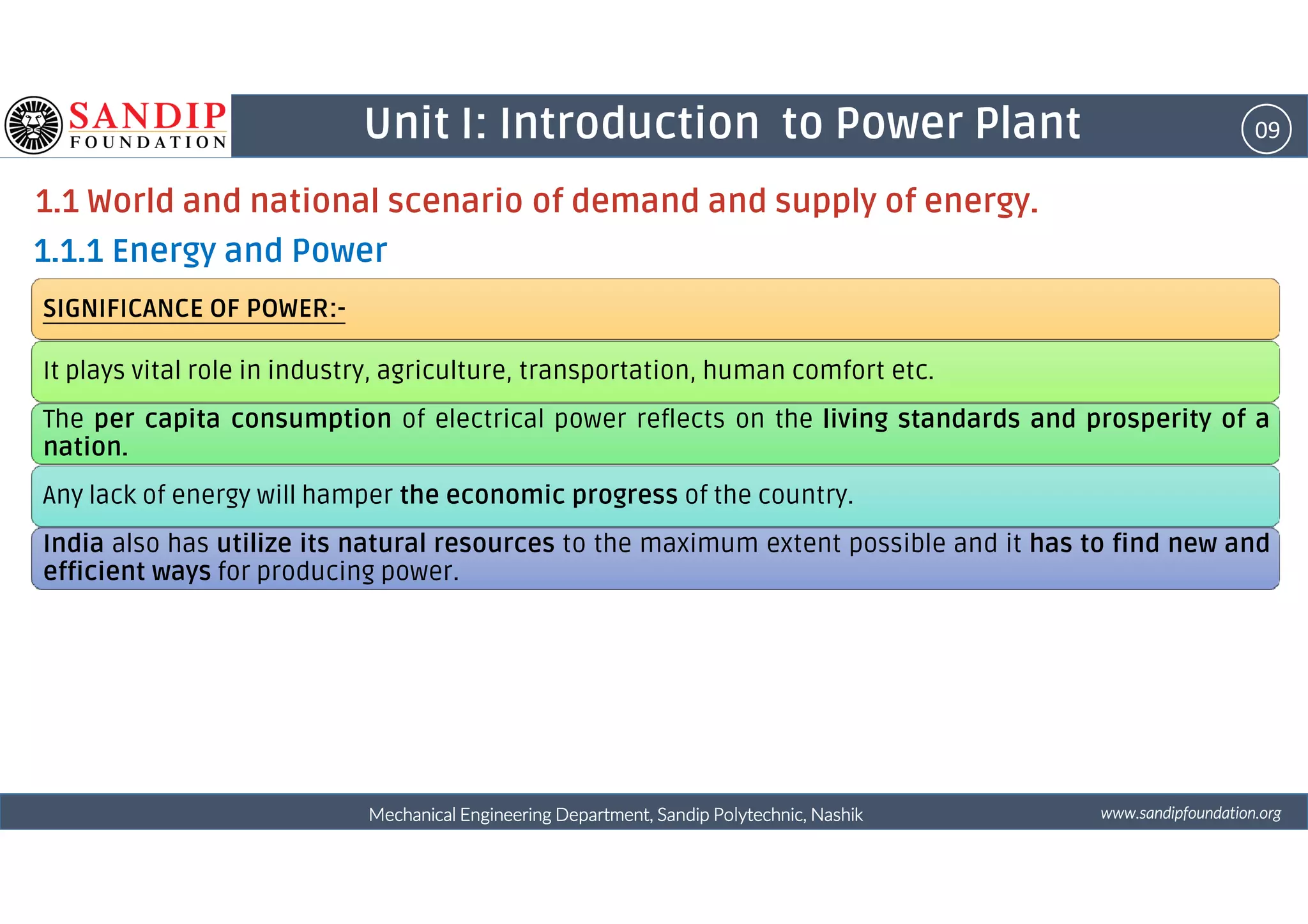 09Unit I: Introduction to Power Plant
1.1 World and national scenario of demand and supply of energy.
1.1.1 Energy and Power
SIGNIFICANCE OF POWER:-
It plays vital role in industry, agriculture, transportation, human comfort etc.
The per capita consumption of electrical power reflects on the living standards and prosperity of a
nation.
wwwwwwwwwwww....ssssaaaannnnddddiiiippppffffoooouuuunnnnddddaaaattttiiiioooonnnn....oooorrrrggggMechanical Engineering Department, Sandip Polytechnic, NashikMechanical Engineering Department, Sandip Polytechnic, NashikMechanical Engineering Department, Sandip Polytechnic, NashikMechanical Engineering Department, Sandip Polytechnic, Nashik
Any lack of energy will hamper the economic progress of the country.
India also has utilize its natural resources to the maximum extent possible and it has to find new and
efficient ways for producing power.
 