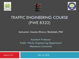 TRAFFIC ENGINEERING COURSE
(PWE 8322)
Feb. 16, 2016
Instructor: Usama Elrawy Shahdah, PhD
Assistant Professor
Public Works Engineering Department
Mansoura University
Lecture # 01
 