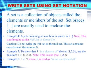 WRITE SETS USING SET NOTATION 
A set is a collection of objects called the 
elements or members of the set. Set braces 
{ } are usually used to enclose the 
elements. 
• Example 4: A set containing no numbers is shown as { } Note: This 
is referred to as the Null Set or Empty Set. 
Caution: Do not write the {0} set as the null set. This set contains 
one element, the number 0. 
• Example 5: To show that 3 “is a element of” the set {1,2,3}, use the 
notation: 3  {1,2,3}. Note: This is also true: 3  N 
• Example 6: 0  N where  is read as “is not an element of” 
 