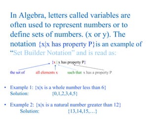 In Algebra, letters called variables are 
often used to represent numbers or to 
define sets of numbers. (x or y). The 
notation {x|x has property P}is an example of 
“Set Builder Notation” and is read as: 
{x  x has property P} 
the set of all elements x such that x has a property P 
• Example 1: {x|x is a whole number less than 6} 
Solution: {0,1,2,3,4,5} 
• Example 2: {x|x is a natural number greater than 12} 
Solution: {13,14,15,…} 
 