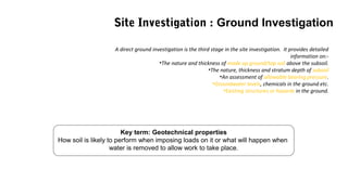 Key term: Geotechnical properties
How soil is likely to perform when imposing loads on it or what will happen when
water is removed to allow work to take place.
A direct ground investigation is the third stage in the site investigation. It provides detailed
information on:-
•The nature and thickness of made up ground/top soil above the subsoil.
•The nature, thickness and stratum depth of subsoil
•An assessment of allowable bearing pressure.
•Groundwater levels, chemicals in the ground etc.
•Existing structures or hazards in the ground.
Site Investigation : Ground Investigation
 
