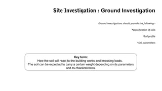 Key term:
How the soil will react to the building works and imposing loads.
The soil can be expected to carry a certain weight depending on its parameters
and its characteristics.
Ground investigations should provide the following:-
•Classification of soils
•Soil profile
•Soil parameters
Site Investigation : Ground Investigation
 