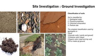 Classification of soils
Soil is classified by:
1. Geological origin
2. Physical properties
3. Chemical composition
4. Particle size
The simplest classification used by
geologists is:-
•Rock
•Granular soils ( sands and gravel)
•Cohesive soils (clays)
•Organic soils ( peat and top soil)
•Fill or made up ground.
Site Investigation : Ground Investigation
 
