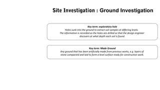 Key term: exploratory hole
Holes sunk into the ground to extract soil samples at differing levels.
The information is recorded as the holes are drilled so that the design engineer
discovers at what depth each soil is found.
Key term: Made Ground
Any ground that has been artificially made from previous works, e.g. layers of
stone compacted and laid to form a level surface ready for construction work.
Site Investigation : Ground Investigation
 