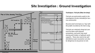Site Investigation : Ground Investigation
Techniques: Trial pits (Max 5m deep)
Trial pits are particularly useful in the
investigation of sites intended for low –
rise construction
Records need to be kept as a ‘log’ with
the profile recorded as the hole is dug.
Trial pits are relatively cheap but care
must be taken with exposed
excavations, and some may need
shoring with timber or hydraulic earth
supports. These also need to be well
identified as open excavation can also
be dangerous to any person on site.
 