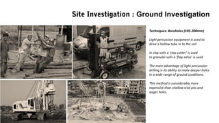 Techniques: Boreholes (105-200mm)
Light percussion equipment is used to
drive a hollow tube in to the soil
In clay soils a ‘clay cutter’ is used
In granular soils a ‘flap valve’ is used
The main advantage of light percussion
drilling is its ability to make deeper holes
in a wide range of ground conditions.
This method is considerably more
expensive than shallow trial pits and
auger holes.
Site Investigation : Ground Investigation
 