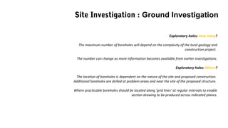 Exploratory holes: How many?
The maximum number of boreholes will depend on the complexity of the local geology and
construction project.
The number can change as more information becomes available from earlier investigations.
Exploratory holes: Where?
The location of boreholes is dependent on the nature of the site and proposed construction.
Additional boreholes are drilled at problem areas and near the site of the proposed structure.
Where practicable boreholes should be located along ‘grid lines’ at regular intervals to enable
section drawing to be produced across indicated planes.
Site Investigation : Ground Investigation
 
