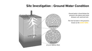 Ground water is found below the
ground in the spaces and cracks
between soil, sand and rock.
The level of water in the ground is
known as the water table.
Site Investigation : Ground Water Condition
 