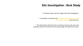 • The desk study is the first stage in the site investigation.
• Essentially, it comprises the collection and analysis of existing
information (records) about the site.
• The information will come from a variety of sources and, and, once
analysed, will form the basis for the second stage, the walk-over survey.
Site Investigation : Desk Study
 