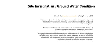 What is the impact on construction of a high water table?
•Extra costs – from dewatering techniques, increased trench support and ground
stabilisation requirements all making construction more difficult, longer and
increasing costs.
•The presence of chemicals in any water such as acids can lead to damage of
foundations and other materials used below ground level.
•A high ground water table implies that pore water pressure in the soil is high (gaps
between soils), which usually means that the soil is weaker. As well as influencing
foundations, high pore water pressure will and can affect the stability of slopes
(landslides?) and the pressure on retaining structures.
Site Investigation : Ground Water Condition
 