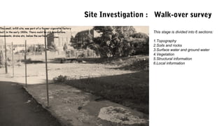This stage is divided into 6 sections:
1.Topography
2.Soils and rocks
3.Surface water and ground water
4.Vegetation
5.Structural information
6.Local information
Site Investigation : Walk-over survey
 