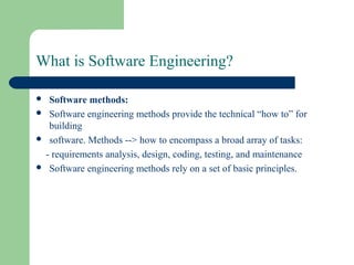 What is Software Engineering?
 Software methods:
 Software engineering methods provide the technical “how to” for
building
 software. Methods --> how to encompass a broad array of tasks:
- requirements analysis, design, coding, testing, and maintenance
 Software engineering methods rely on a set of basic principles.
 