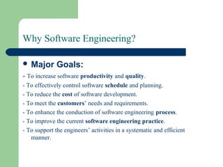 Why Software Engineering?
 Major Goals:
- To increase software productivity and quality.
- To effectively control software schedule and planning.
- To reduce the cost of software development.
- To meet the customers’ needs and requirements.
- To enhance the conduction of software engineering process.
- To improve the current software engineering practice.
- To support the engineers’ activities in a systematic and efficient
manner.
 