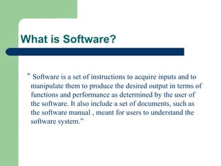 What is Software?
“ Software is a set of instructions to acquire inputs and to
manipulate them to produce the desired output in terms of
functions and performance as determined by the user of
the software. It also include a set of documents, such as
the software manual , meant for users to understand the
software system.”
 