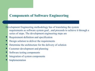 Components of Software Engineering
Development Engineering methodology has of translating the system
requirements as software system goal , and proceeds to achieve it through a
series of steps. The development engineering steps are
 Requirement definition and specification
 Design solution to deliver the requirements
 Determine the architecture for the delivery of solution
 Customer development and planning
 Software testing components
 Integration of system components
 Implementation
 