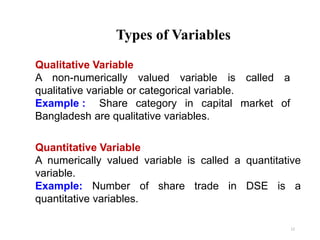 Types of Variables
12
Qualitative Variable
A non-numerically valued variable is called a
qualitative variable or categorical variable.
Example : Share category in capital market of
Bangladesh are qualitative variables.
Quantitative Variable
A numerically valued variable is called a quantitative
variable.
Example: Number of share trade in DSE is a
quantitative variables.
 