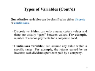Types of Variables (Cont’d)
Quantitative variables can be classified as either discrete
or continuous.
• Discrete variables: can only assume certain values and
there are usually “gaps” between values. For example,
number of coupon payments for a corporate bond.
• Continuous variables: can assume any value within a
specific range. For example, the returns earned by an
investor, cash dividends per share paid by a company .
13
 