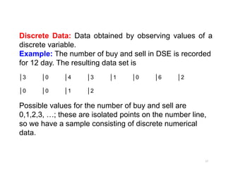 Discrete Data: Data obtained by observing values of a
discrete variable.
Example: The number of buy and sell in DSE is recorded
for 12 day. The resulting data set is
│3 │0 │4 │3 │1 │0 │6 │2
│0 │0 │1 │2
Possible values for the number of buy and sell are
0,1,2,3, …; these are isolated points on the number line,
so we have a sample consisting of discrete numerical
data.
17
 