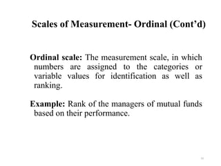 Scales of Measurement- Ordinal (Cont’d)
Ordinal scale: The measurement scale, in which
numbers are assigned to the categories or
variable values for identification as well as
ranking.
Example: Rank of the managers of mutual funds
based on their performance.
23
 