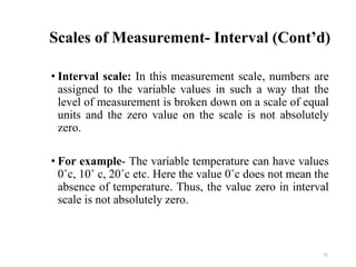 Scales of Measurement- Interval (Cont’d)
• Interval scale: In this measurement scale, numbers are
assigned to the variable values in such a way that the
level of measurement is broken down on a scale of equal
units and the zero value on the scale is not absolutely
zero.
• For example- The variable temperature can have values
0˚c, 10˚ c, 20˚c etc. Here the value 0˚c does not mean the
absence of temperature. Thus, the value zero in interval
scale is not absolutely zero.
25
 