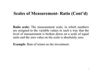 Scales of Measurement- Ratio (Cont’d)
Ratio scale: The measurement scale, in which numbers
are assigned to the variable values in such a way that the
level of measurement is broken down on a scale of equal
units and the zero value on the scale is absolutely zero.
Example: Rate of return on the investment.
26
 