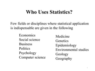 Who Uses Statistics?
3
Few fields or disciplines where statistical application
is indispensable are given in the following
Economics
Social science
Business
Politics
Psychology
Computer science
Medicine
Genetics
Epidemiology
Environmental studies
Geology
Geography
 
