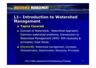 L1L1– Introduction to Watershed
Management
 Topics Covered Topics Covered
 Concept of Watershed; Watershed Approach;Concept of Watershed; Watershed Approach;
C t h d bl I t d ti tC t h d bl I t d ti tCommon watershed problems; Introduction toCommon watershed problems; Introduction to
Watershed Management (WM)Watershed Management (WM)-- WM necessity &WM necessity &
principles; Case Studyprinciples; Case Studyprinciples; Case Study.principles; Case Study.
 Keywords:Keywords: Watershed management, Concepts,Watershed management, Concepts,
Characteristics, Deterioration, Necessity, Principles.Characteristics, Deterioration, Necessity, Principles.
1010
Prof. T I Eldho, Department of Civil Engineering, IIT Bombay
 