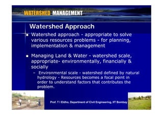 Watershed ApproachWatershed Approach
 Watershed approachWatershed approach -- appropriate to solveappropriate to solve
various resources problemsvarious resources problems -- for planning,for planning,
i l t ti & ti l t ti & timplementation & managementimplementation & management
 Managing Land & WaterManaging Land & Water -- watershed scale,watershed scale,g gg g ,,
appropriateappropriate-- environmentally, financially &environmentally, financially &
sociallysocially
–– Environmental scaleEnvironmental scale -- watershed defined by naturalwatershed defined by natural
hydrologyhydrology -- Resources becomes a focal point inResources becomes a focal point in
order to understand factors that contributes theorder to understand factors that contributes the
problem.problem.
1616Prof. T I Eldho, Department of Civil Engineering, IIT Bombay
 