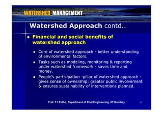 Watershed ApproachWatershed Approach contd..contd..
 Financial and social benefits ofFinancial and social benefits of
watershed approachwatershed approachpppp
 Core of watershed approachCore of watershed approach -- better understandingbetter understanding
of environmental factors.of environmental factors.of environmental factors.of environmental factors.
 Tasks such as modeling, monitoring & reportingTasks such as modeling, monitoring & reporting
under watershed frameworkunder watershed framework -- saves time andsaves time and
moneymoneymoney.money.
 People’s participationPeople’s participation --pillar of watershed approachpillar of watershed approach --
gives sense of ownership; greater public involvementgives sense of ownership; greater public involvement
& ensures sustainability of interventions planned.& ensures sustainability of interventions planned.
1717Prof. T I Eldho, Department of Civil Engineering, IIT Bombay
 