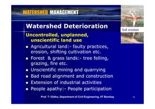 Watershed
Watershed DeteriorationWatershed Deterioration Soil erosion
Watershed
Uncontrolled, unplanned,Uncontrolled, unplanned,
unscientific land useunscientific land use
Soil erosion
 Agricultural land:Agricultural land:-- faulty practices,faulty practices,
erosion, shifting cultivation etc.erosion, shifting cultivation etc.
 Forest & grass lands:Forest & grass lands:-- tree felling,tree felling,
grazing, fire etc.grazing, fire etc.
 Unscientific mining and quarryingUnscientific mining and quarrying
 Bad road alignment and constructionBad road alignment and construction
 Extension of industrial activitiesExtension of industrial activities
 People apathy:People apathy:-- People participationPeople participation
1818Prof. T I Eldho, Department of Civil Engineering, IIT Bombay
 
