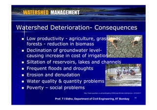 Watershed DeteriorationWatershed Deterioration-- ConsequencesConsequencesqq
 Low productivityLow productivity -- agriculture, grasslands,agriculture, grasslands,
f tf t d ti i bid ti i biforestsforests -- reduction in biomassreduction in biomass
 Declination of groundwater levelDeclination of groundwater level--
causing increase in cost of irrigationcausing increase in cost of irrigationcausing increase in cost of irrigationcausing increase in cost of irrigation
 Siltation of reservoirs, lakes and channelsSiltation of reservoirs, lakes and channels
F eq ent floods and d o ghtsF eq ent floods and d o ghts Frequent floods and droughtsFrequent floods and droughts
 Erosion and denudationErosion and denudation
W t lit & tit blW t lit & tit bl Water quality & quantity problemsWater quality & quantity problems
 PovertyPoverty –– social problemssocial problems
1919
http://www.guardian.co.uk/world/gallery/2008/aug/28/india.india?picture=337042017
Prof. T I Eldho, Department of Civil Engineering, IIT Bombay
 