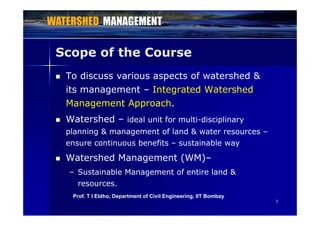 Scope of the Course
 To discuss various aspects of watershed &
it t I t t d W t h dits management – Integrated Watershed
Management Approach.
 Watershed – ideal unit for multi-disciplinary
planning & management of land & water resources –
ensure continuous benefits – sustainable way
 Watershed Management (WM)–
– Sustainable Management of entire land &
resources.
22
Prof. T I Eldho, Department of Civil Engineering, IIT Bombay
 