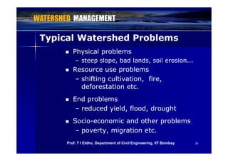 Typical Watershed ProblemsTypical Watershed Problems
 Physical problemsPhysical problems
–– steep slope, bad lands, soil erosion...steep slope, bad lands, soil erosion...steep slope, bad lands, soil erosion...steep slope, bad lands, soil erosion...
 Resource use problemsResource use problems
–– shifting cultivation, fire,shifting cultivation, fire,shifting cultivation, fire,shifting cultivation, fire,
deforestation etc.deforestation etc.
 End problemsEnd problems End problemsEnd problems
–– reduced yield, flood, droughtreduced yield, flood, drought
 SocioSocio--economic and other problemseconomic and other problems
–– poverty, migration etc.poverty, migration etc.
2020Prof. T I Eldho, Department of Civil Engineering, IIT Bombay
 