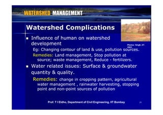 Watershed ComplicationsWatershed Complications
 Influence of human on watershedInfluence of human on watershed
developmentdevelopment Ph t Si h 07Ph t Si h 07developmentdevelopment
Eg: Changing contour of land & use, pollution sources.Eg: Changing contour of land & use, pollution sources.
Remedies:Remedies: Land management, Stop pollution atLand management, Stop pollution at
Photos: Singh, 07.Photos: Singh, 07.
20012001
source; waste management, Reducesource; waste management, Reduce -- fertilizers.fertilizers.
 Water related issues: Surface & groundwaterWater related issues: Surface & groundwater
& l& lquantity & quality.quantity & quality.
Remedies:Remedies: change in cropping pattern, agriculturalchange in cropping pattern, agricultural
water management rainwater harvesting stoppingwater management rainwater harvesting stoppingwater management , rainwater harvesting, stoppingwater management , rainwater harvesting, stopping
point and nonpoint and non--point sources of pollutionpoint sources of pollution
2121Prof. T I Eldho, Department of Civil Engineering, IIT Bombay
 