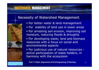 Necessity of Watershed ManagementNecessity of Watershed Managementy gy g
 For better water & land management
 For stability of land use in lower areas For stability of land use in lower areas
 For arresting soil erosion, improving soil
moisture reducing floods & droughtsmoisture, reducing floods & droughts
 For developing water, land and biomass
resources with a focus on social andresources with a focus on social and
environmental aspects
 For judicious use of natural resources -j
active participation of stake holders, in
harmony with the ecosystem
2222
http://watershed.kar.nic.i
n/Photo Gallery
Prof. T I Eldho, Department of Civil Engineering, IIT Bombay
 