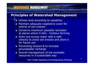 Principles of Watershed ManagementPrinciples of Watershed Management
 Utilizes land according to capabilityUtilizes land according to capability
 Maintain adequate vegetative cover forMaintain adequate vegetative cover for
control of soil erosioncontrol of soil erosion
 Conserve maximum possible rainwaterConserve maximum possible rainwater
at places where it fallsat places where it falls Contour farmingContour farmingat places where it fallsat places where it falls -- Contour farmingContour farming
 Drain out excess water with a safeDrain out excess water with a safe
velocity to avoid soil erosion and store itvelocity to avoid soil erosion and store itvelocity to avoid soil erosion and store itvelocity to avoid soil erosion and store it
for future usefor future use
 Preventing erosion & to increasePreventing erosion & to increase
groundwater rechargegroundwater recharge
 Overall management of the availableOverall management of the available
resources in a sustainable wayresources in a sustainable way
2323
resources in a sustainable wayresources in a sustainable way
Prof. T I Eldho, Department of Civil Engineering, IIT Bombay
 
