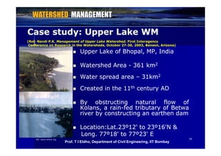 Case study: Upper Lake WMCase study: Upper Lake WM
(Ref: Nandi P.K.Nandi P.K. Management of Upper Lake Watershed.Management of Upper Lake Watershed. First InteragencyFirst Interagency
 UpperUpper LakeLake ofof Bhopal,Bhopal, MP,MP, IndiaIndia
(Ref: Nandi P.K.Nandi P.K. Management of Upper Lake Watershed.Management of Upper Lake Watershed. First InteragencyFirst Interagency
Conference on Research in the Watersheds, October 27Conference on Research in the Watersheds, October 27--30, 2003, Benson, Arizona)30, 2003, Benson, Arizona)
 WatershedWatershed AreaArea -- 361361 kmkm22
 WaterWater spreadspread areaarea –– 3131kmkm22 WaterWater spreadspread areaarea 3131kmkm
 CreatedCreated inin thethe 1111thth centurycentury ADAD
 ByBy obstructingobstructing naturalnatural flowflow ofof
Kolans,Kolans, aa rainrain--fedfed tributarytributary ofof BetwaBetwa
riverriver byby constructingconstructing anan earthenearthen damdamriverriver byby constructingconstructing anan earthenearthen damdam
 LocationLocation::LatLat..2323ºº1212'' toto 2323ºº1616'N'N &&
2424
LongLong.. 7777ºº1818'' toto 7777ºº2323'' EE
Ref: www.ramsar.org
Prof. T I Eldho, Department of Civil Engineering, IIT Bombay
 
