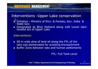 InterventionsInterventions --Upper Lake conservationUpper Lake conservation
 InitiationInitiation -- Ministry of Envi. & Forests, Gov. India &Ministry of Envi. & Forests, Gov. India &
State Gov.State Gov.
DesignatedDesignated asas BhojBhoj WetlandWetland alongalong withwith LowerLower lakelake DesignatedDesignated asas BhojBhoj WetlandWetland alongalong withwith LowerLower lakelake--
locatedlocated d/sd/s ofof UpperUpper LakeLake
Interventions:Interventions:
 50 m wide strip of land all along the FTL of the50 m wide strip of land all along the FTL of the 50 m wide strip of land all along the FTL of the50 m wide strip of land all along the FTL of the
lake was demarcated for avoiding encroachmentlake was demarcated for avoiding encroachment
 Buffer Zone between lake and human settlementsBuffer Zone between lake and human settlements
FTLFTL-- Full Tank LevelFull Tank Level
2828
Ref: www.ramsar.orgProf. T I Eldho, Department of Civil Engineering, IIT Bombay
 