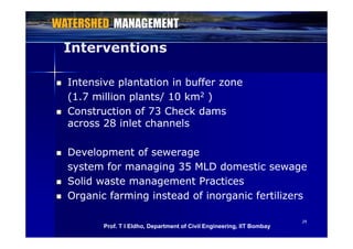 InterventionsInterventions
 Intensive plantation in buffer zoneIntensive plantation in buffer zone
(1 7 million plants/ 10 km(1 7 million plants/ 10 km22 ))(1.7 million plants/ 10 km(1.7 million plants/ 10 km22 ))
 Construction of 73 Check damsConstruction of 73 Check dams
across 28 inlet channelsacross 28 inlet channelsacross 28 inlet channelsacross 28 inlet channels
 Development of sewerageDevelopment of sewerage Development of sewerageDevelopment of sewerage
system for managing 35 MLD domestic sewagesystem for managing 35 MLD domestic sewage
 Solid waste management PracticesSolid waste management Practices Solid waste management PracticesSolid waste management Practices
 Organic farming instead of inorganic fertilizersOrganic farming instead of inorganic fertilizers
2929
Prof. T I Eldho, Department of Civil Engineering, IIT Bombay
 