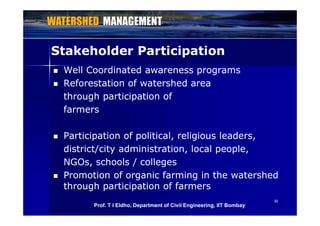 Stakeholder ParticipationStakeholder Participation
 Well Coordinated awareness programsWell Coordinated awareness programs
 Reforestation of watershed areaReforestation of watershed area
through participation ofthrough participation of
farmersfarmers
 Participation of political, religious leaders,Participation of political, religious leaders,Participation of political, religious leaders,Participation of political, religious leaders,
district/city administration, local people,district/city administration, local people,
NGOs, schools / collegesNGOs, schools / collegesNGOs, schools / collegesNGOs, schools / colleges
 Promotion of organic farming in the watershedPromotion of organic farming in the watershed
through participation of farmersthrough participation of farmers
3030
g p pg p p
Prof. T I Eldho, Department of Civil Engineering, IIT Bombay
 