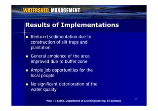 Results of ImplementationsResults of Implementations
 Reduced sedimentation due toReduced sedimentation due to
construction of silt traps andconstruction of silt traps andconstruction of silt traps andconstruction of silt traps and
plantationplantation
General ambience of the areaGeneral ambience of the area General ambience of the areaGeneral ambience of the area
improved due to buffer zoneimproved due to buffer zone
 Ample job opportunities for theAmple job opportunities for the
local peoplelocal people
 No significant deterioration of theNo significant deterioration of the
water qualitywater quality
3131
Prof. T I Eldho, Department of Civil Engineering, IIT Bombay
 