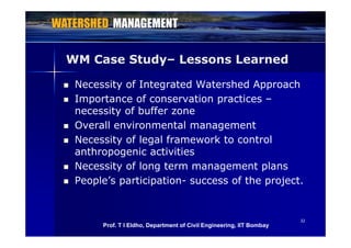 WM Case Study– Lessons Learned
 Necessity of Integrated Watershed Approach
I t f ti ti Importance of conservation practices –
necessity of buffer zone
Overall environmental management Overall environmental management
 Necessity of legal framework to control
anthropogenic activitiesanthropogenic activities
 Necessity of long term management plans
 People’s participation success of the project People s participation- success of the project.
3232
Prof. T I Eldho, Department of Civil Engineering, IIT Bombay
 