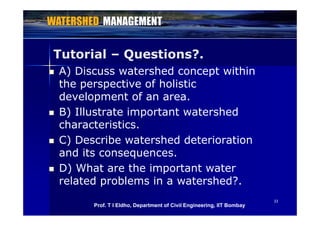 Tutorial – Questions?.
 A) Discuss watershed concept within
the perspective of holisticthe perspective of holistic
development of an area.
 B) Illustrate important watershed B) Illustrate important watershed
characteristics.
C) Describe watershed deterioration C) Describe watershed deterioration
and its consequences.
D) Wh h i D) What are the important water
related problems in a watershed?.
3333
Prof. T I Eldho, Department of Civil Engineering, IIT Bombay
 