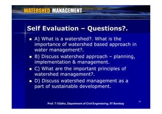 Self Evaluation – Questions?.Q
 A) What is a watershed?. What is the
importance of watershed based approach inimportance of watershed based approach in
water management?.
 B) Discuss watershed approach – planning B) Discuss watershed approach planning,
implementation & management.
 C) What are the important principles of C) What are the important principles of
watershed management?.
 D) Discuss watershed management as a) g
part of sustainable development.
3434
Prof. T I Eldho, Department of Civil Engineering, IIT Bombay
 