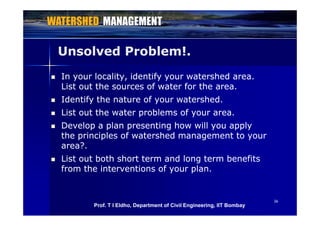 Unsolved Problem!.Unsolved Problem!.
 In your locality, identify your watershed area.In your locality, identify your watershed area.
List out the sources of water for the areaList out the sources of water for the areaList out the sources of water for the area.List out the sources of water for the area.
 Identify the nature of your watershed.Identify the nature of your watershed.
 List out the water problems of your areaList out the water problems of your area List out the water problems of your area.List out the water problems of your area.
 Develop a plan presenting how will you applyDevelop a plan presenting how will you apply
the principles of watershed management to yourthe principles of watershed management to yourp p o a d a ag o youp p o a d a ag o you
area?.area?.
 List out both short term and long term benefitsList out both short term and long term benefits
from the interventions of your plan.from the interventions of your plan.
3636
Prof. T I Eldho, Department of Civil Engineering, IIT Bombay
 