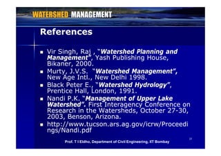 ReferencesReferences
 Vir Singh, Raj , “Watershed Planning and
Management”, Yash Publishing House,g , g ,
Bikaner, 2000.
 Murty, J.V.S. “Watershed Management”,
New Age Intl New Delhi 1998New Age Intl., New Delhi 1998.
 Black Peter E., “Watershed Hydrology”,
Prentice Hall, London, 1991.
 Nandi P.K. “Nandi P.K. “Management of Upper LakeManagement of Upper Lake
Watershed”.Watershed”. First Interagency Conference onFirst Interagency Conference on
Research in the Watersheds, October 27Research in the Watersheds, October 27--30,30,,, ,,
2003, Benson, Arizona.2003, Benson, Arizona.
 http://www.tucson.ars.ag.gov/icrw/Proceedihttp://www.tucson.ars.ag.gov/icrw/Proceedi
ngs/Nandi pdfngs/Nandi pdf
3737
ngs/Nandi.pdfngs/Nandi.pdf
Prof. T I Eldho, Department of Civil Engineering, IIT Bombay
 